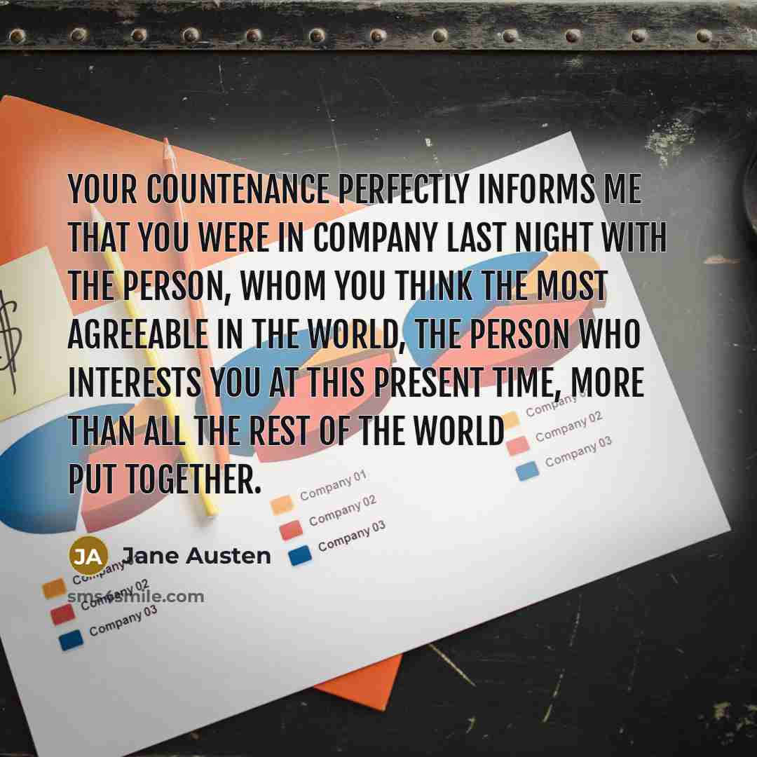 “Your countenance perfectly informs me that you were in company last night with the person, whom you think the most agreeable in the world, the person who interests you at this present time, more than all the rest of the world put together.” quote by Jane Austen