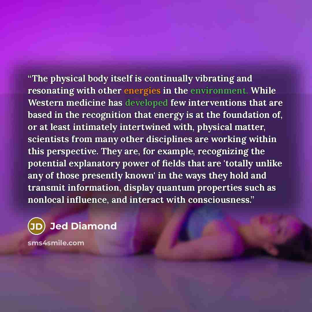 “The physical body itself is continually vibrating and resonating with other energies in the environment. While Western medicine has developed few interventions that are based in the recognition that energy is at the foundation of, or at least intimately intertwined with, physical matter…” quote by Jed Diamond