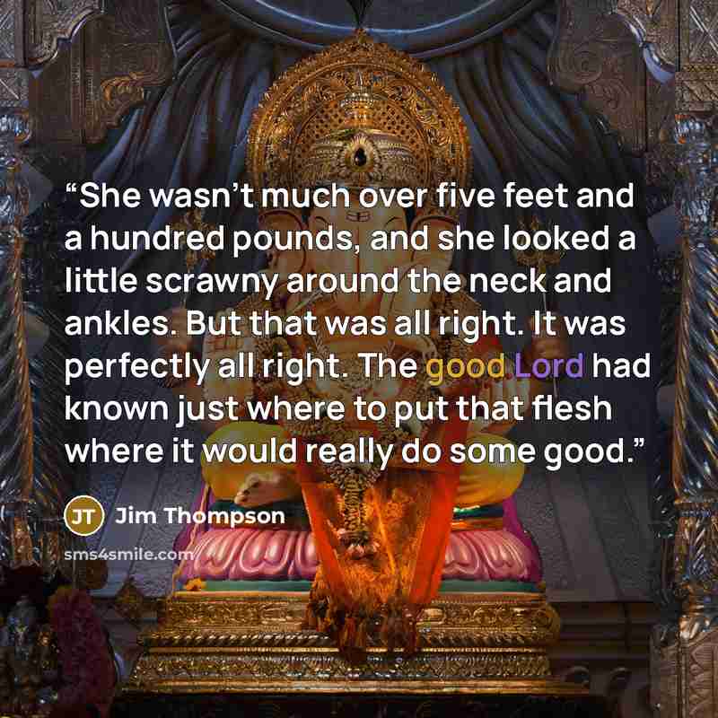 “She wasn't much over five feet and a hundred pounds, and she looked a little scrawny around the neck and ankles. But that was all right. It was perfectly all right. The good Lord had known just where to put that flesh where it would really do some good.” quote by Jim Thompson