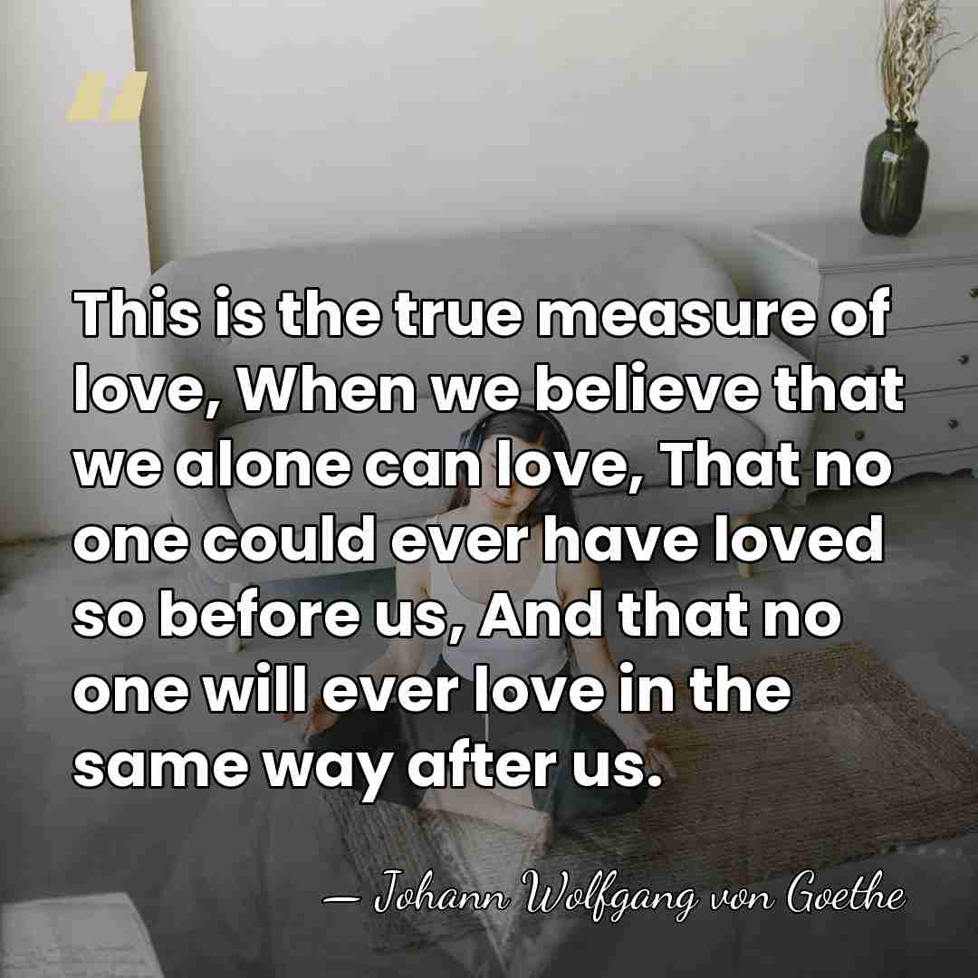 This is the true measure of love, When we believe that we&hellip; - Johann Wolfgang von Goethe