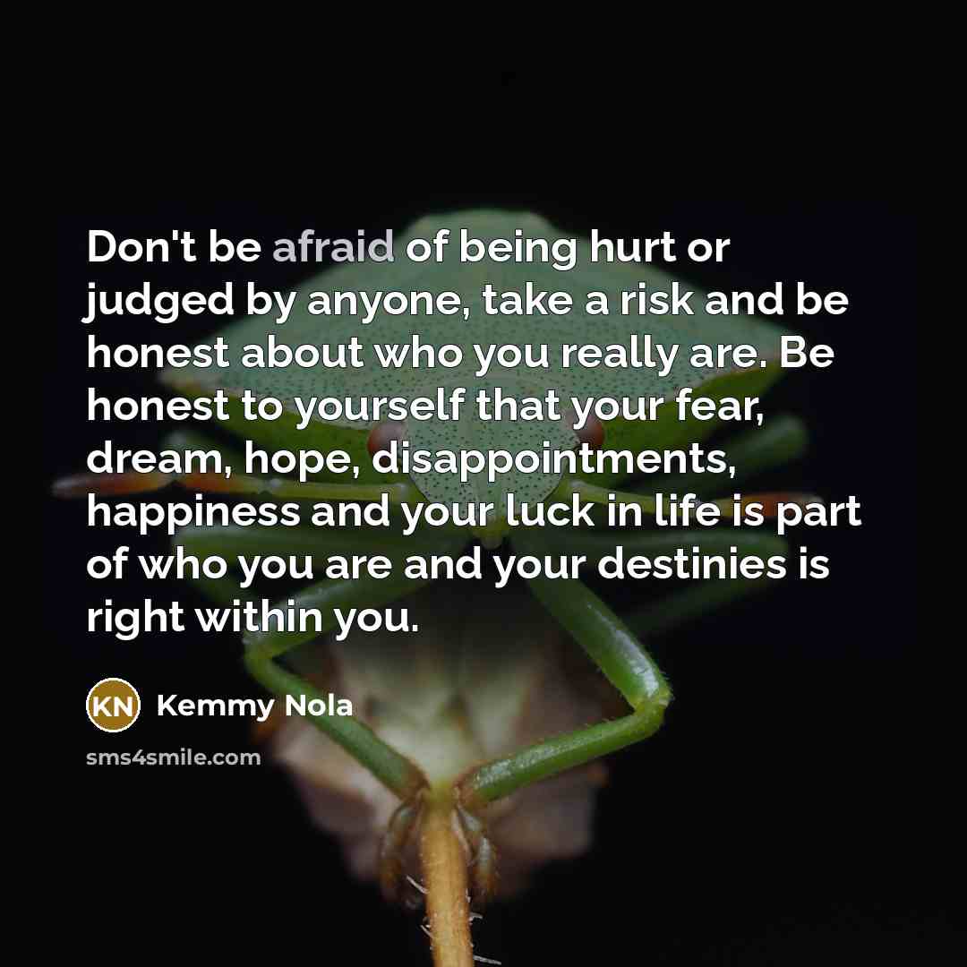 “Don't be afraid of being hurt or judged by anyone, take a risk and be honest about who you really are. Be honest to yourself that your fear, dream, hope, disappointments, happiness and your luck in life is part of who you are and your destinies is right within you.” quote by Kemmy Nola