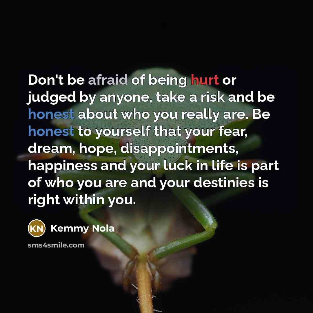 “Don't be afraid of being hurt or judged by anyone, take a risk and be honest about who you really are. Be honest to yourself that your fear, dream, hope, disappointments, happiness and your luck in life is part of who you are and your destinies is right within you.” quote by Kemmy Nola