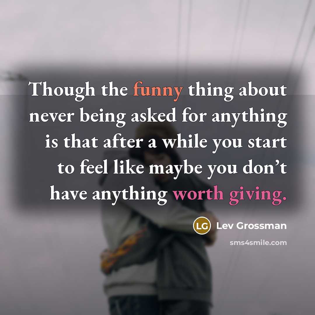 “Though the funny thing about never being asked for anything is that after a while you start to feel like maybe you don’t have anything worth giving.” quote by Lev Grossman