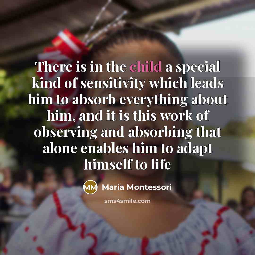 “There is in the child a special kind of sensitivity which leads him to absorb everything about him, and it is this work of observing and absorbing that alone enables him to adapt himself to life” quote by Maria Montessori