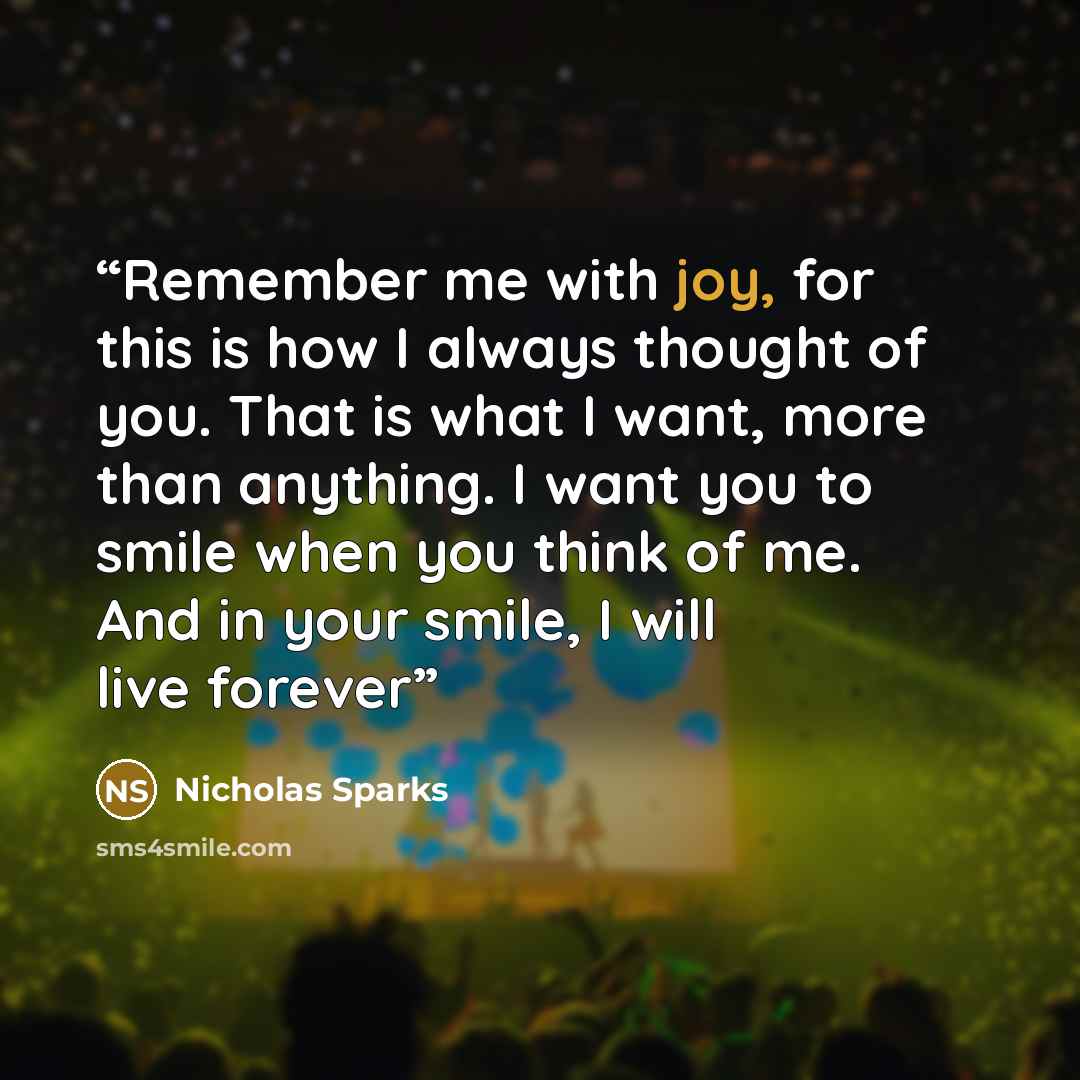 “Remember me with joy, for this is how I always thought of you. That is what I want, more than anything. I want you to smile when you think of me. And in your smile, I will live forever” quote by Nicholas Sparks
