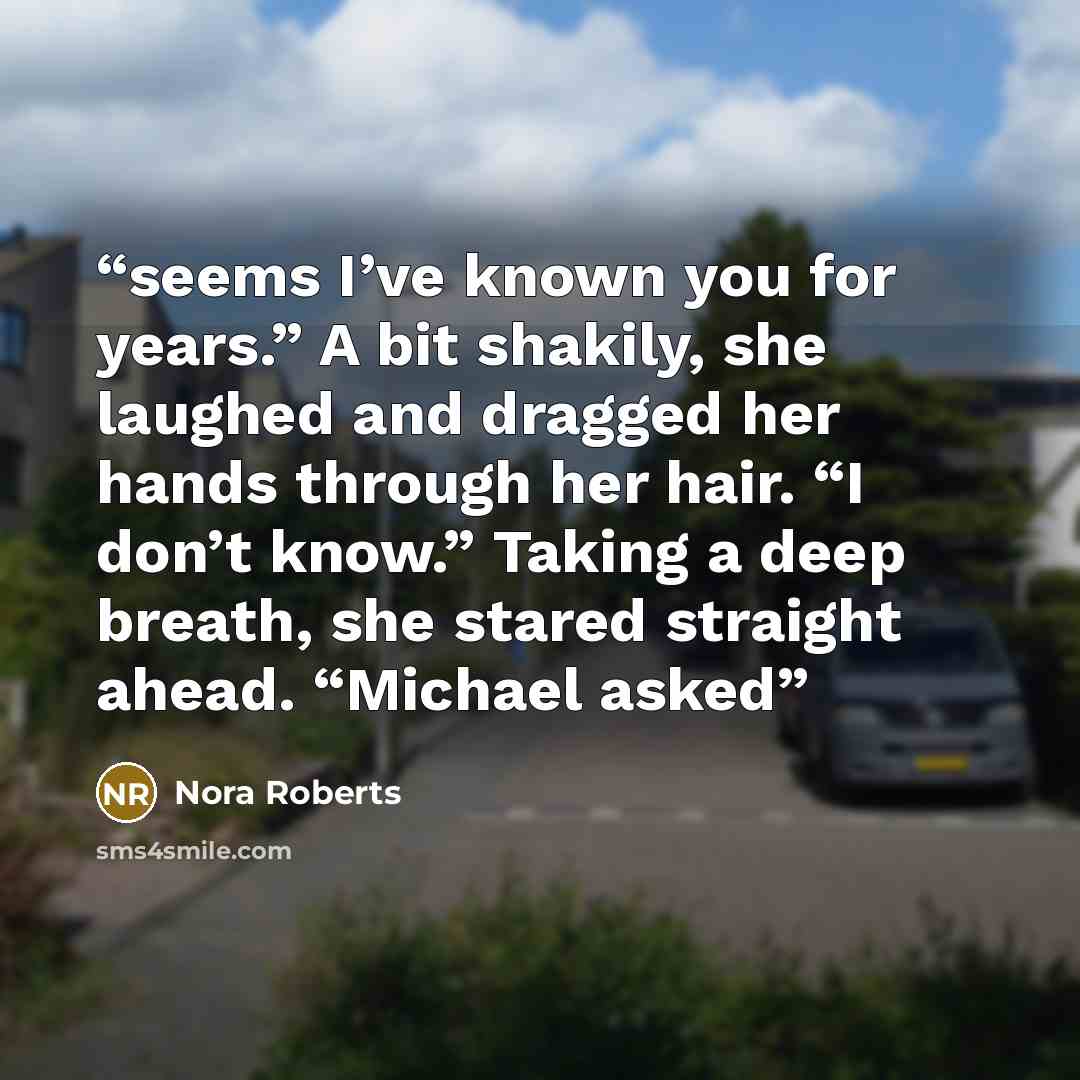 “seems I’ve known you for years.” A bit shakily, she laughed and dragged her hands through her hair. “I don’t know.” Taking a deep breath, she stared straight ahead. “Michael asked” quote by Nora Roberts