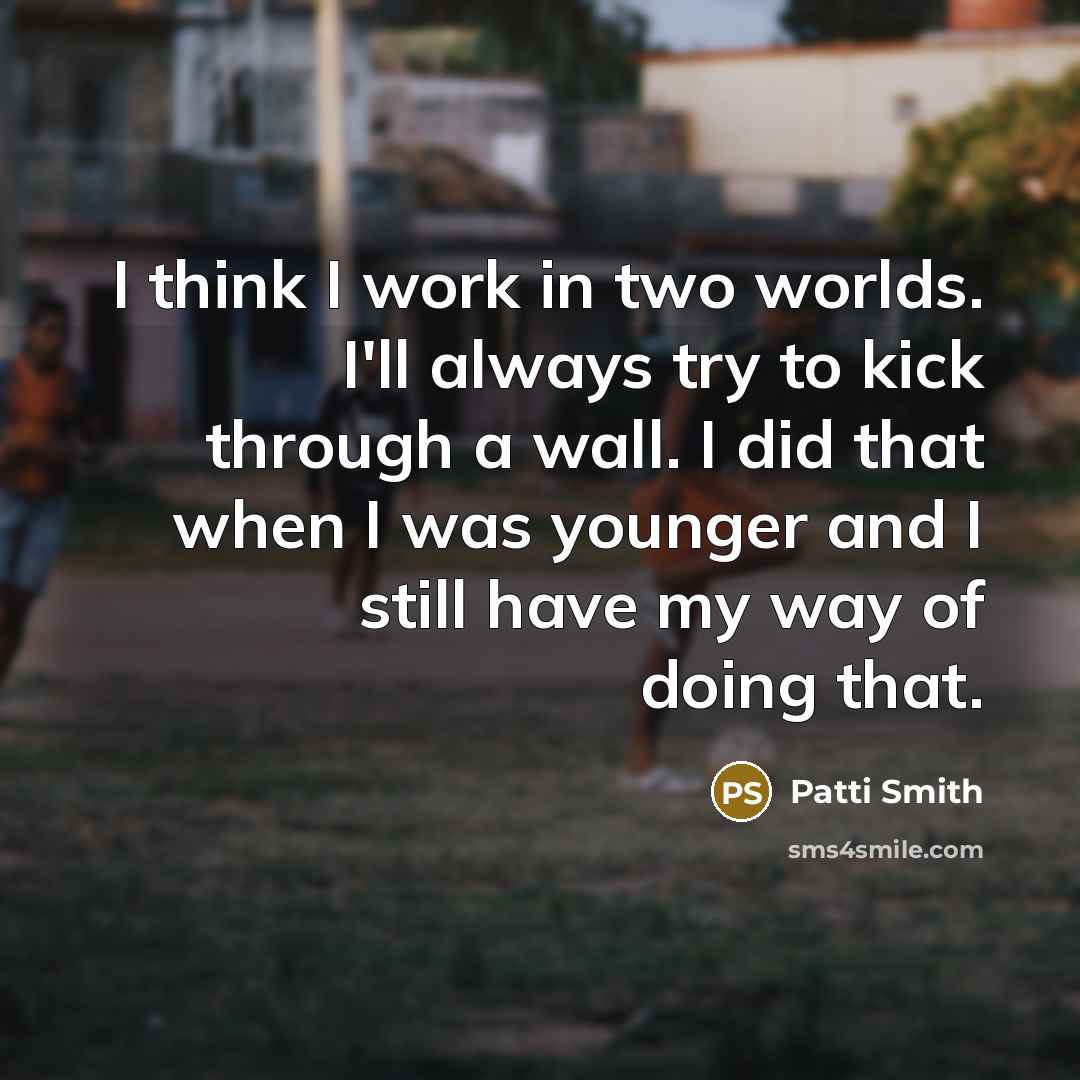 “I think I work in two worlds. I'll always try to kick through a wall. I did that when I was younger and I still have my way of doing that.” quote by Patti Smith