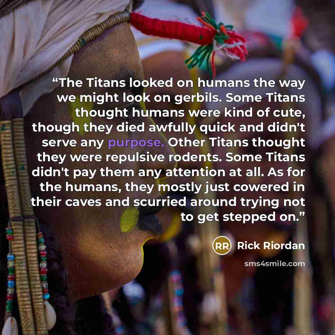 “The Titans looked on humans the way we might look on gerbils. Some Titans thought humans were kind of cute, though they died awfully quick and didn't serve any purpose. Other Titans thought they were repulsive rodents. Some Titans didn't pay them any attention at all. As for the humans, they…” quote by Rick Riordan