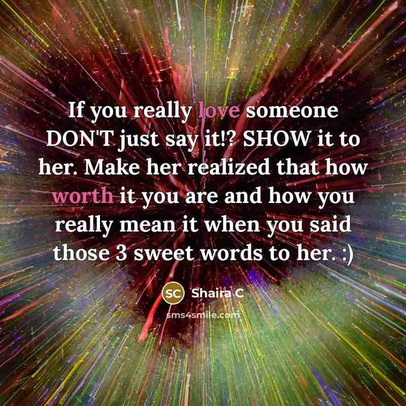 “If you really love someone DON'T just say it!? SHOW it to her. Make her realized that how worth it you are and how you really mean it when you said those 3 sweet words to her. :)” quote by Shaira C