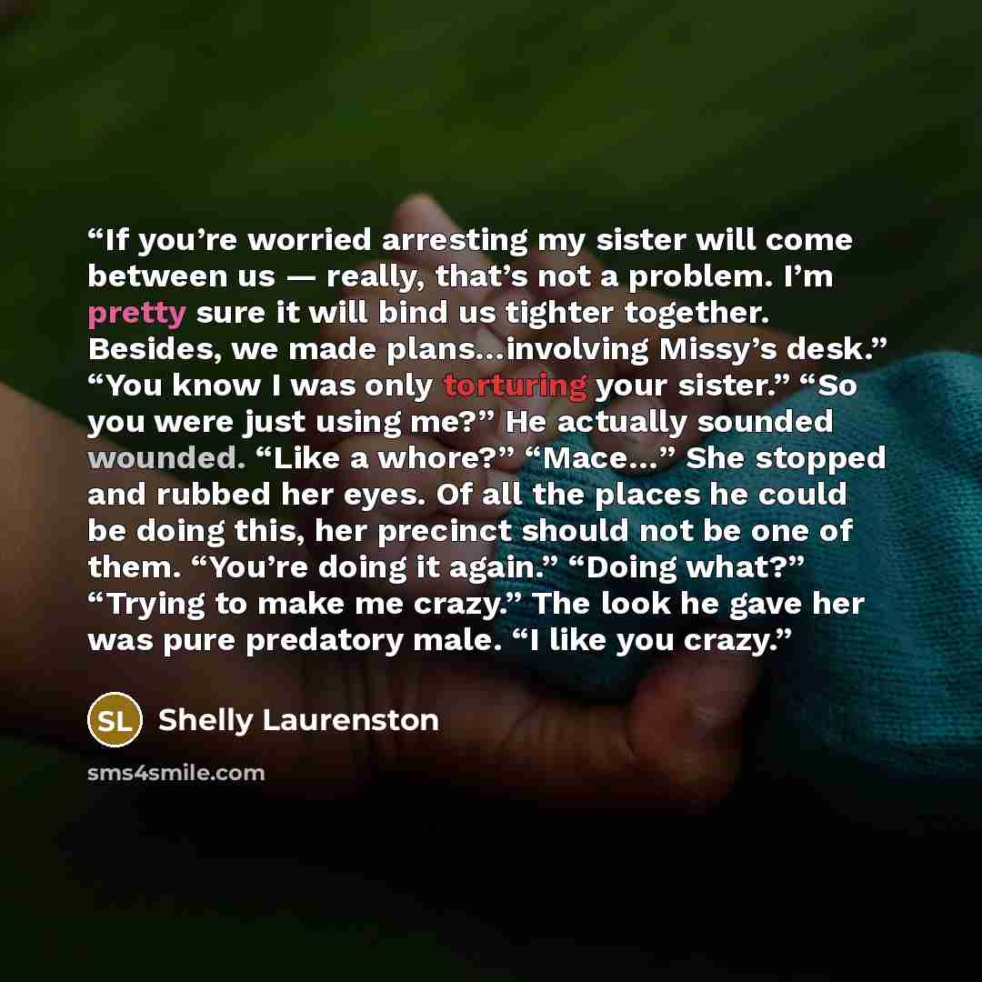 “If you’re worried arresting my sister will come between us — really, that’s not a problem. I’m pretty sure it will bind us tighter together. Besides, we made plans…involving Missy’s desk.” “You know I was only torturing your sister.” “So you were just using me?” He actually sounded wounded. “Like…” quote by Shelly Laurenston