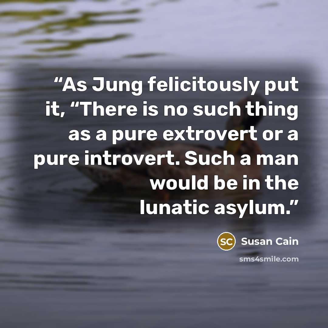 “As Jung felicitously put it, “There is no such thing as a pure extrovert or a pure introvert. Such a man would be in the lunatic asylum.” quote by Susan Cain