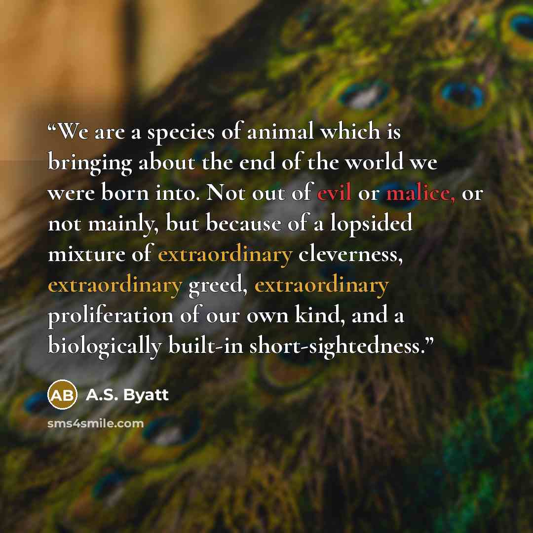 “We are a species of animal which is bringing about the end of the world we were born into. Not out of evil or malice, or not mainly, but because of a lopsided mixture of extraordinary cleverness, extraordinary greed, extraordinary proliferation of our own kind, and a biologically built-in…” quote by A.S. Byatt