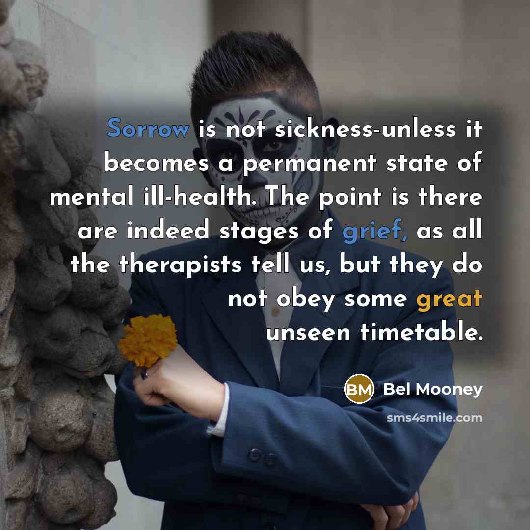 “Sorrow is not sickness-unless it becomes a permanent state of mental ill-health. The point is there are indeed stages of grief, as all the therapists tell us, but they do not obey some great unseen timetable.” quote by Bel Mooney