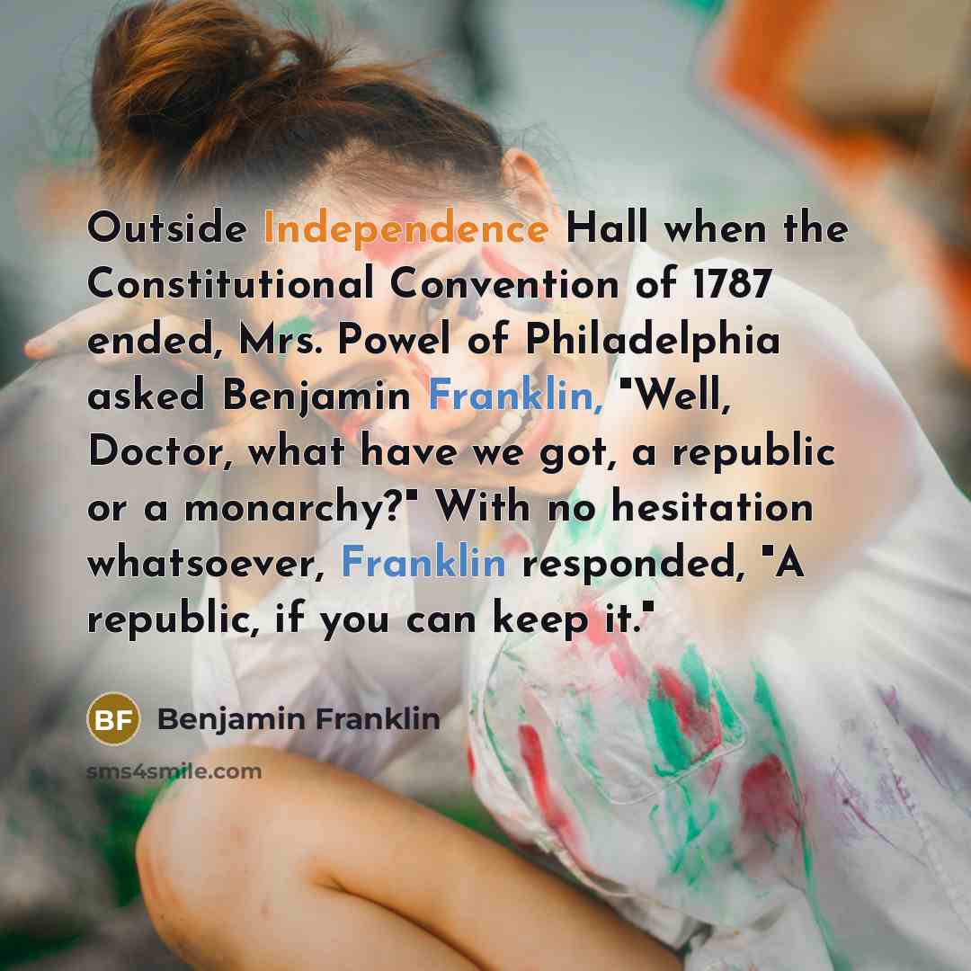 “Outside Independence Hall when the Constitutional Convention of 1787 ended, Mrs. Powel of Philadelphia asked Benjamin Franklin, "Well, Doctor, what have we got, a republic or a monarchy?" With no hesitation whatsoever, Franklin responded, "A republic, if you can keep it."” quote by Benjamin Franklin