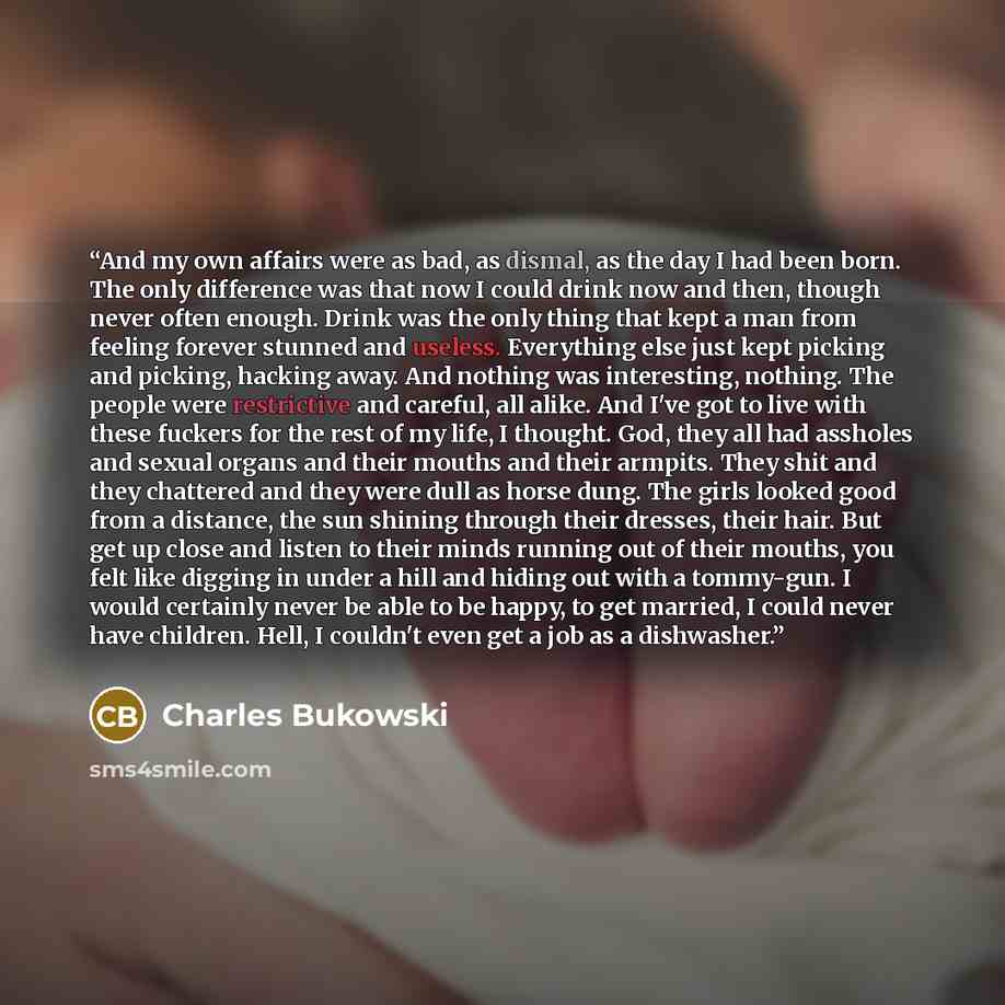 “And my own affairs were as bad, as dismal, as the day I had been born. The only difference was that now I could drink now and then, though never often enough. Drink was the only thing that kept a man from feeling forever stunned and useless. Everything else just kept picking and picking, hacking…” quote by Charles Bukowski