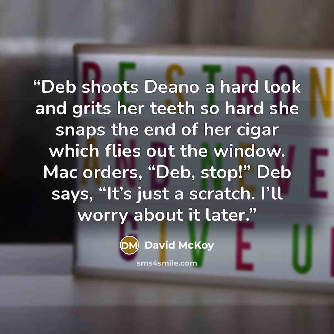 “Deb shoots Deano a hard look and grits her teeth so hard she snaps the end of her cigar which flies out the window. Mac orders, “Deb, stop!” Deb says, “It’s just a scratch. I’ll worry about it later.” quote by David McKoy