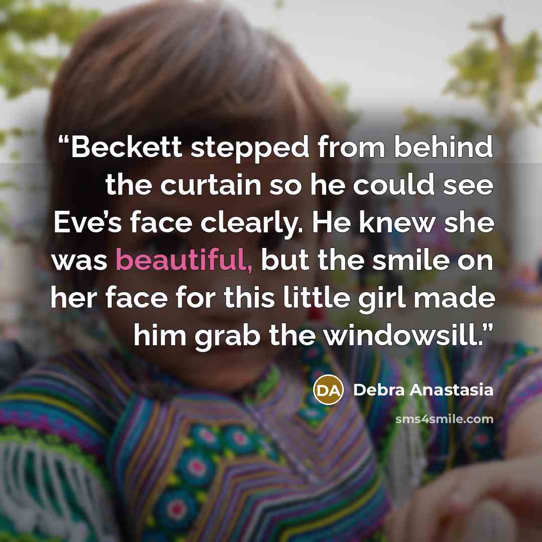 “Beckett stepped from behind the curtain so he could see Eve’s face clearly. He knew she was beautiful, but the smile on her face for this little girl made him grab the windowsill.” quote by Debra Anastasia