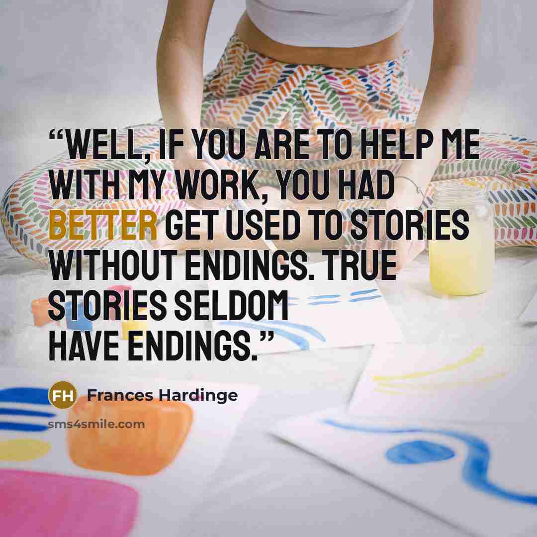 “Well, if you are to help me with my work, you had better get used to stories without endings. True stories seldom have endings.” quote by Frances Hardinge