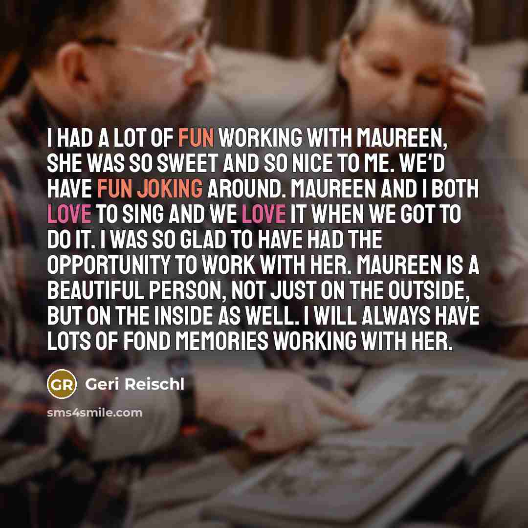 “I had a lot of fun working with Maureen, she was so sweet and so nice to me. We'd have fun joking around. Maureen and I both love to sing and we love it when we got to do it. I was so glad to have had the opportunity to work with her. Maureen is a beautiful person, not just on the outside, but on…” quote by Geri Reischl