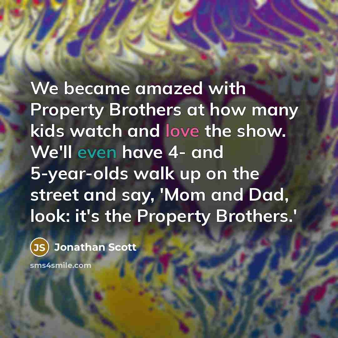 “We became amazed with Property Brothers at how many kids watch and love the show. We'll even have 4- and 5-year-olds walk up on the street and say, 'Mom and Dad, look: it's the Property Brothers.'” quote by Jonathan Scott