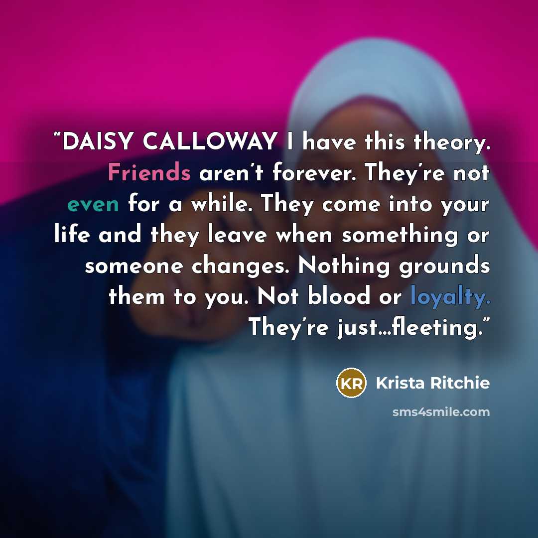 “DAISY CALLOWAY I have this theory. Friends aren’t forever. They’re not even for a while. They come into your life and they leave when something or someone changes. Nothing grounds them to you. Not blood or loyalty. They’re just…fleeting.” quote by Krista Ritchie