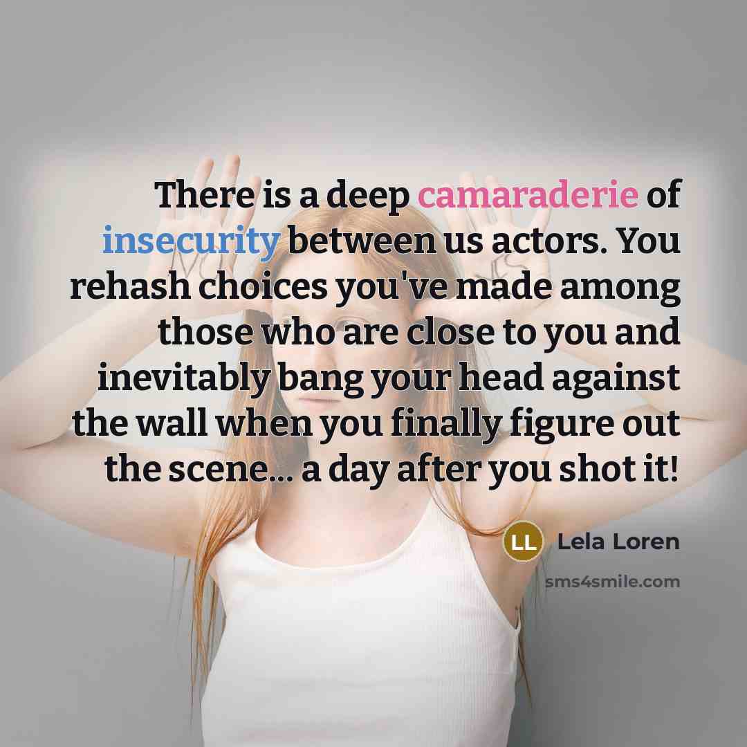 “There is a deep camaraderie of insecurity between us actors. You rehash choices you've made among those who are close to you and inevitably bang your head against the wall when you finally figure out the scene... a day after you shot it!” quote by Lela Loren