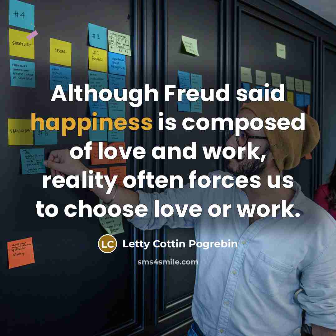 “Although Freud said happiness is composed of love and work, reality often forces us to choose love or work.” quote by Letty Cottin Pogrebin