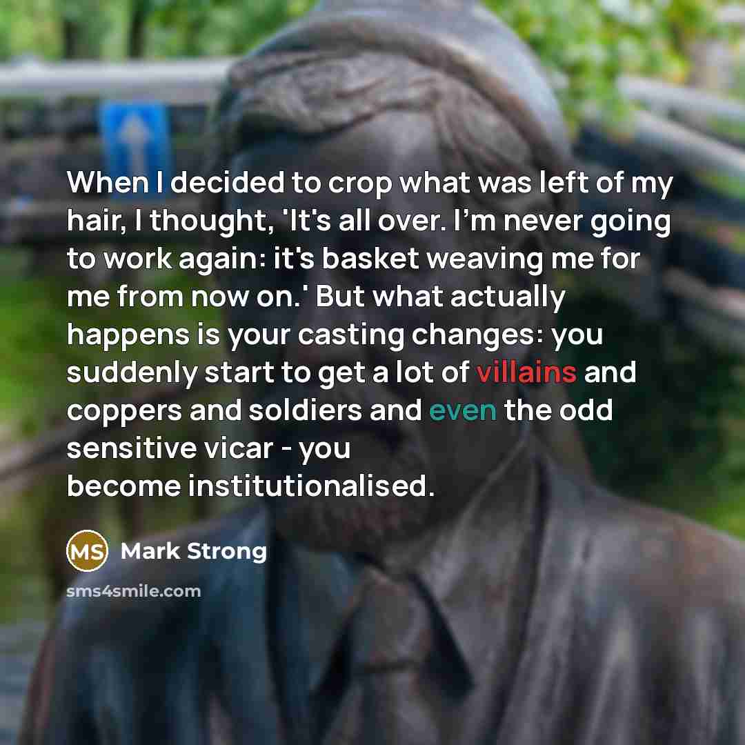“When I decided to crop what was left of my hair, I thought, 'It's all over. I'm never going to work again: it's basket weaving me for me from now on.' But what actually happens is your casting changes: you suddenly start to get a lot of villains and coppers and soldiers and even the odd sensitive…” quote by Mark Strong