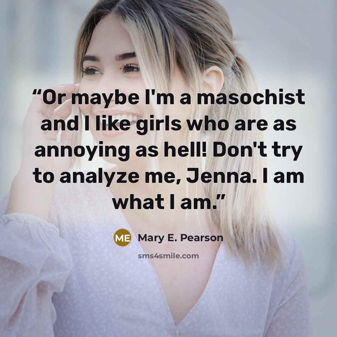 “Or maybe I'm a masochist and I like girls who are as annoying as hell! Don't try to analyze me, Jenna. I am what I am.” quote by Mary E. Pearson