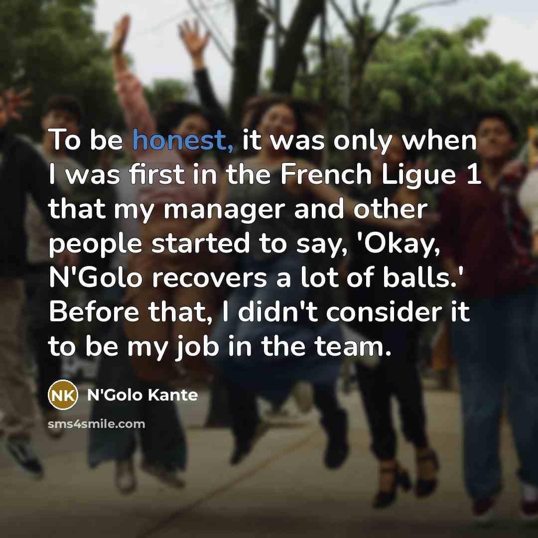 “To be honest, it was only when I was first in the French Ligue 1 that my manager and other people started to say, 'Okay, N'Golo recovers a lot of balls.' Before that, I didn't consider it to be my job in the team.” quote by N'Golo Kante