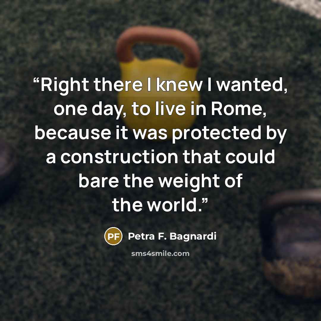 “Right there I knew I wanted, one day, to live in Rome, because it was protected by a construction that could bare the weight of the world.” quote by Petra F. Bagnardi