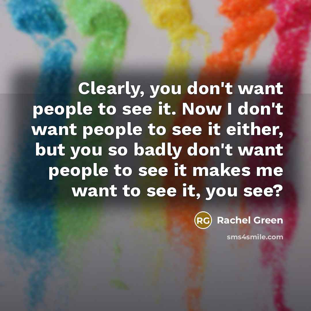 “Clearly, you don't want people to see it. Now I don't want people to see it either, but you so badly don't want people to see it makes me want to see it, you see?” quote by Rachel Green