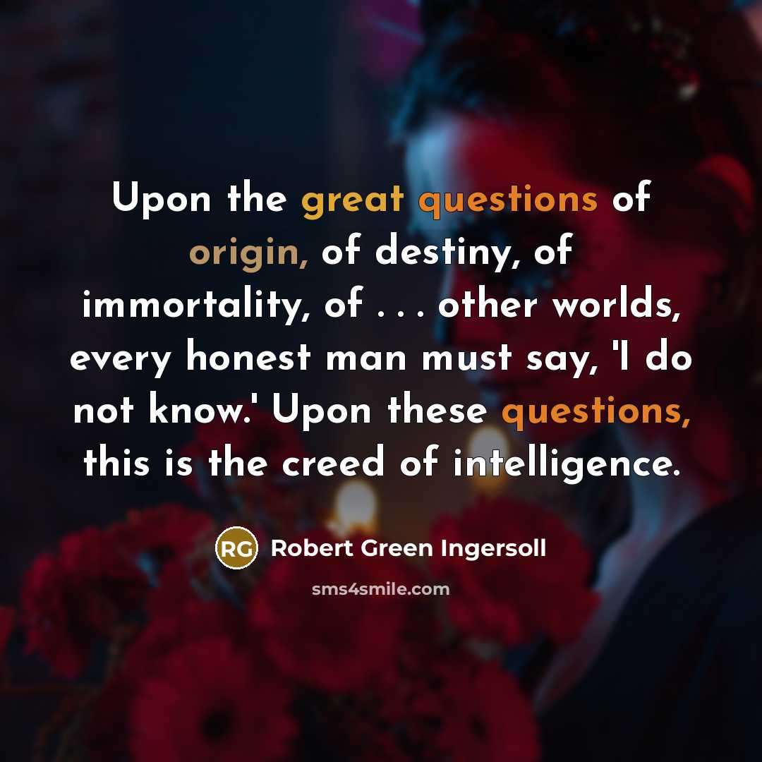 “Upon the great questions of origin, of destiny, of immortality, of . . . other worlds, every honest man must say, 'I do not know.' Upon these questions, this is the creed of intelligence.” quote by Robert Green Ingersoll