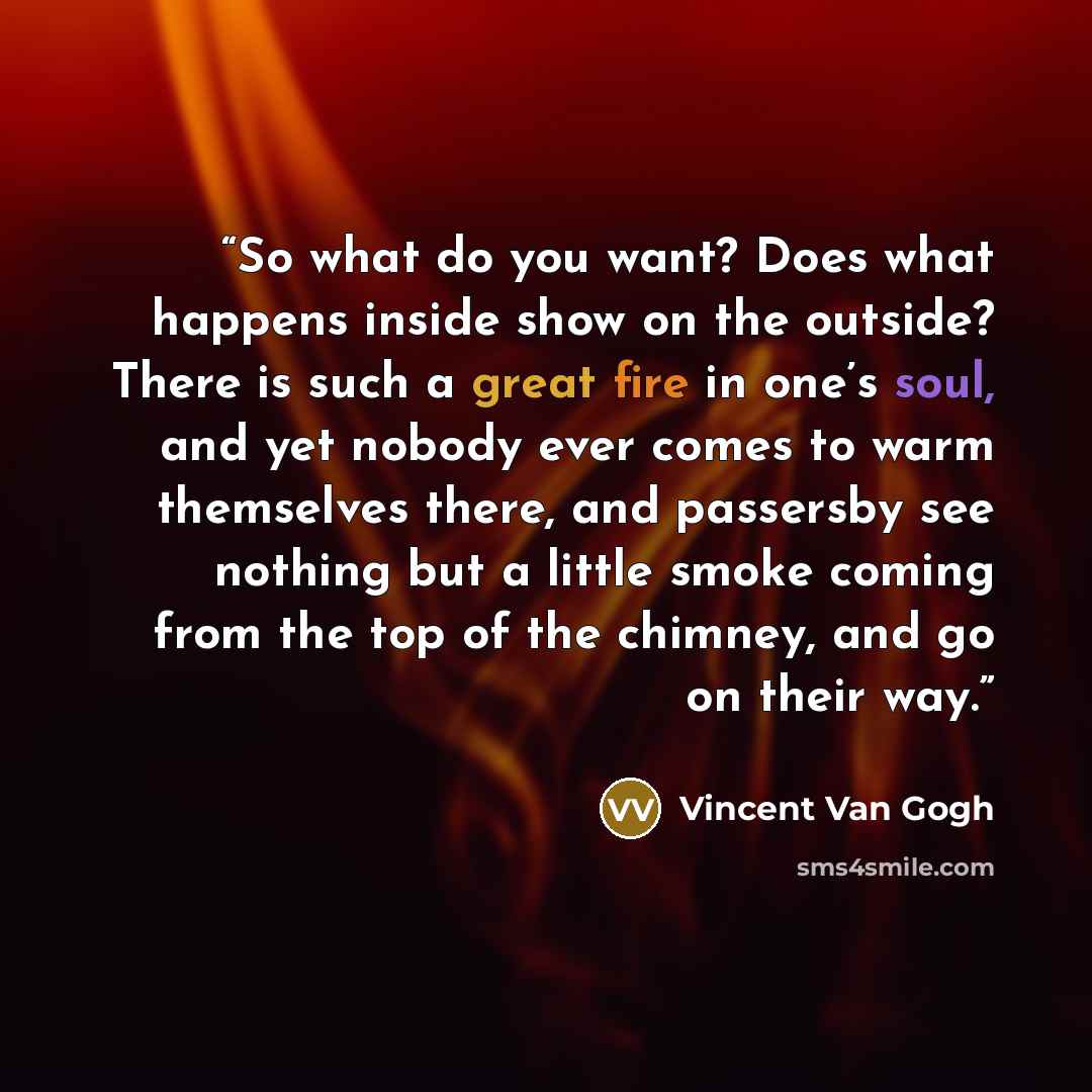 “So what do you want? Does what happens inside show on the outside? There is such a great fire in one’s soul, and yet nobody ever comes to warm themselves there, and passersby see nothing but a little smoke coming from the top of the chimney, and go on their way.” quote by Vincent van Gogh