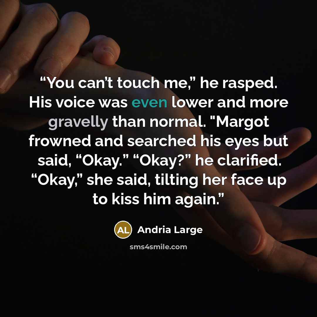 “You can’t touch me,” he rasped. His voice was even lower and more gravelly than normal. "Margot frowned and searched his eyes but said, “Okay.” “Okay?” he clarified. “Okay,” she said, tilting her face up to kiss him again.” quote by Andria Large