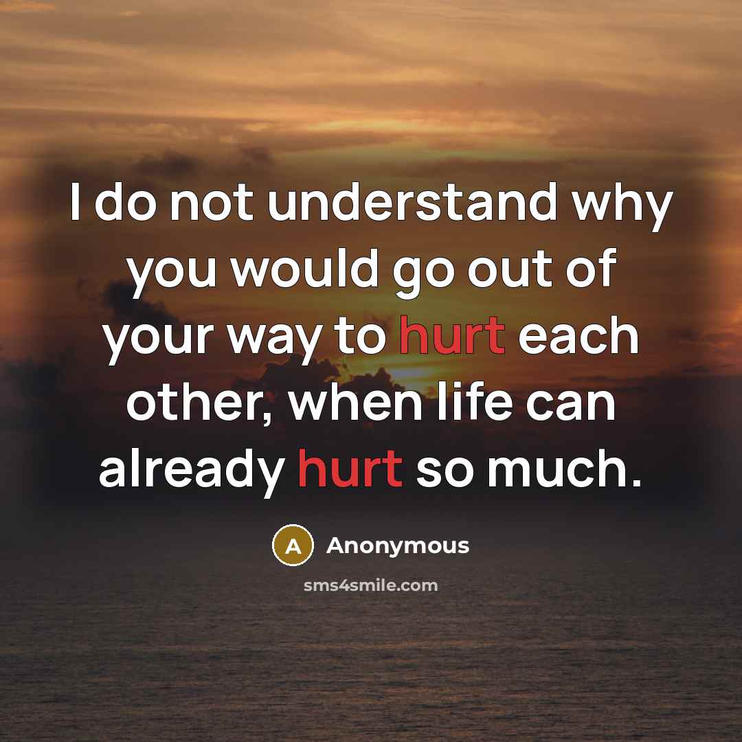 “I do not understand why you would go out of your way to hurt each other, when life can already hurt so much.” quote by Anonymous