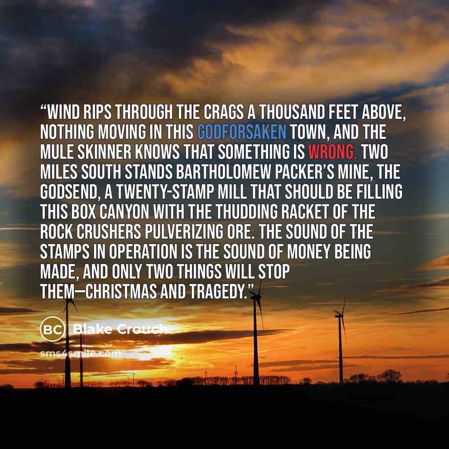 “Wind rips through the crags a thousand feet above, nothing moving in this godforsaken town, and the mule skinner knows that something is wrong. Two miles south stands Bartholomew Packer’s mine, the Godsend, a twenty-stamp mill that should be filling this box canyon with the thudding racket of the…” quote by Blake Crouch