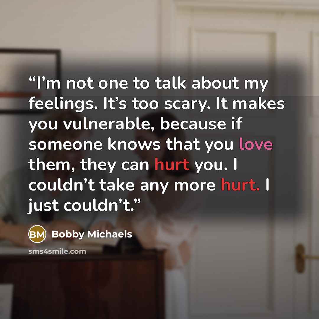 “I’m not one to talk about my feelings. It’s too scary. It makes you vulnerable, because if someone knows that you love them, they can hurt you. I couldn’t take any more hurt. I just couldn’t.” quote by Bobby Michaels