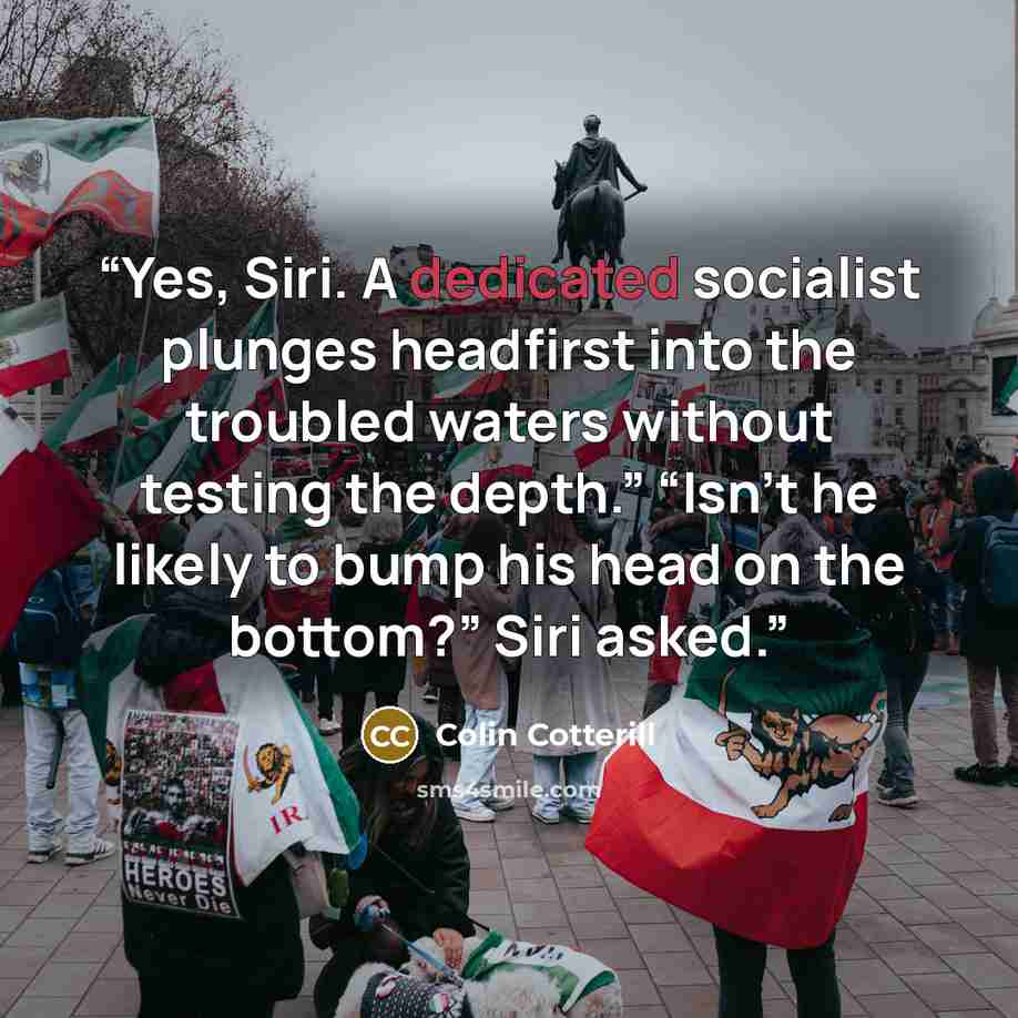“Yes, Siri. A dedicated socialist plunges headfirst into the troubled waters without testing the depth.” “Isn’t he likely to bump his head on the bottom?” Siri asked.” quote by Colin Cotterill