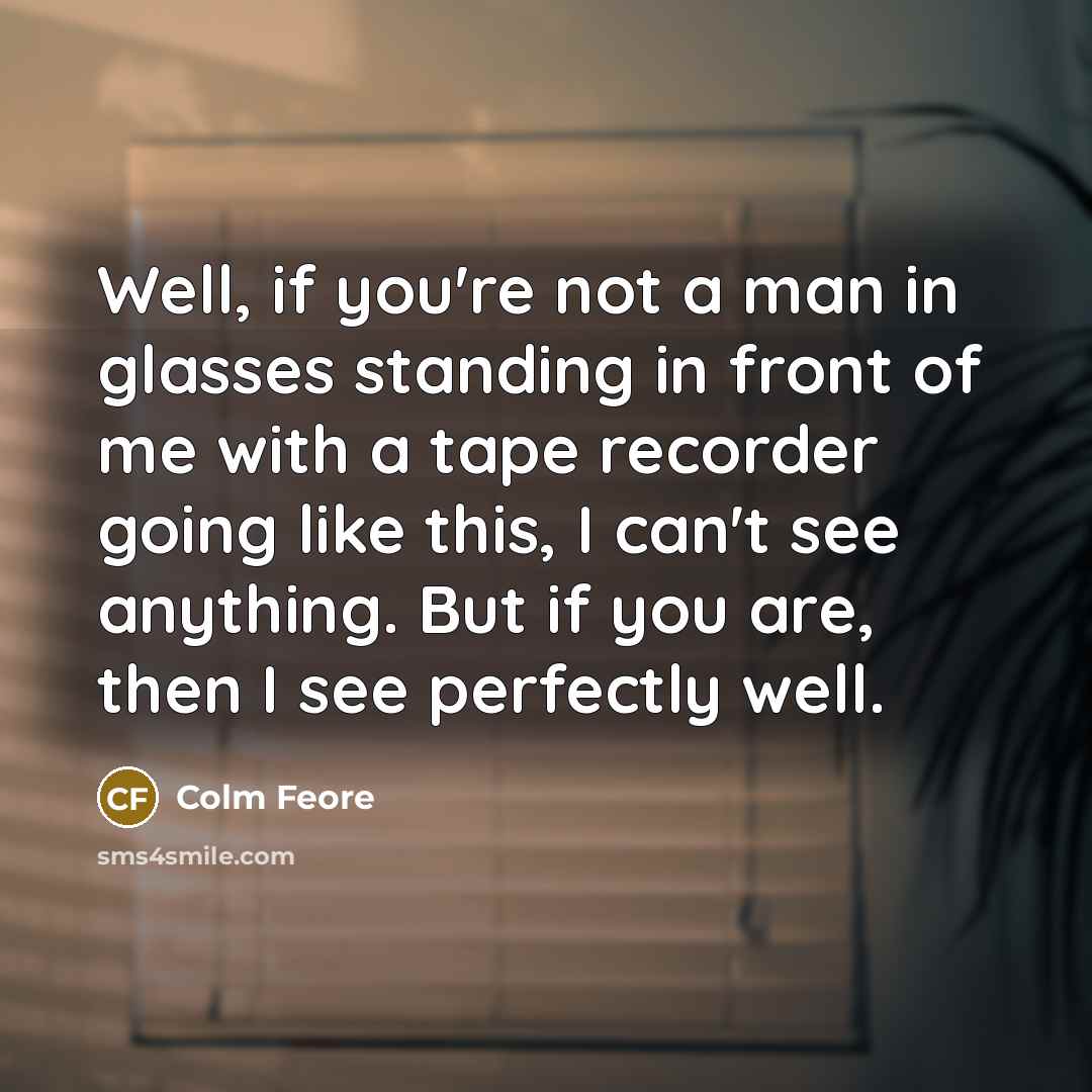 “Well, if you're not a man in glasses standing in front of me with a tape recorder going like this, I can't see anything. But if you are, then I see perfectly well.” quote by Colm Feore