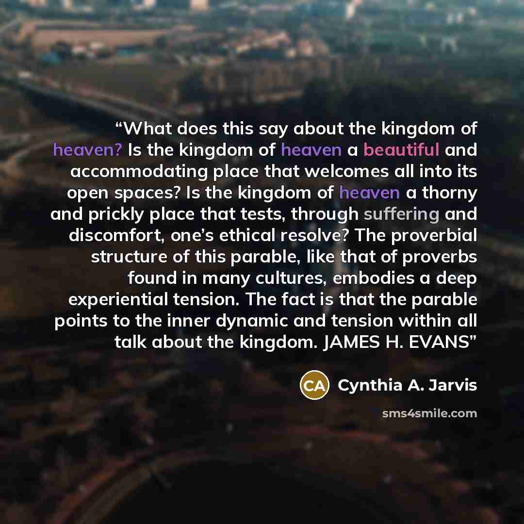 “What does this say about the kingdom of heaven? Is the kingdom of heaven a beautiful and accommodating place that welcomes all into its open spaces? Is the kingdom of heaven a thorny and prickly place that tests, through suffering and discomfort, one’s ethical resolve? The proverbial structure of…” quote by Cynthia A. Jarvis