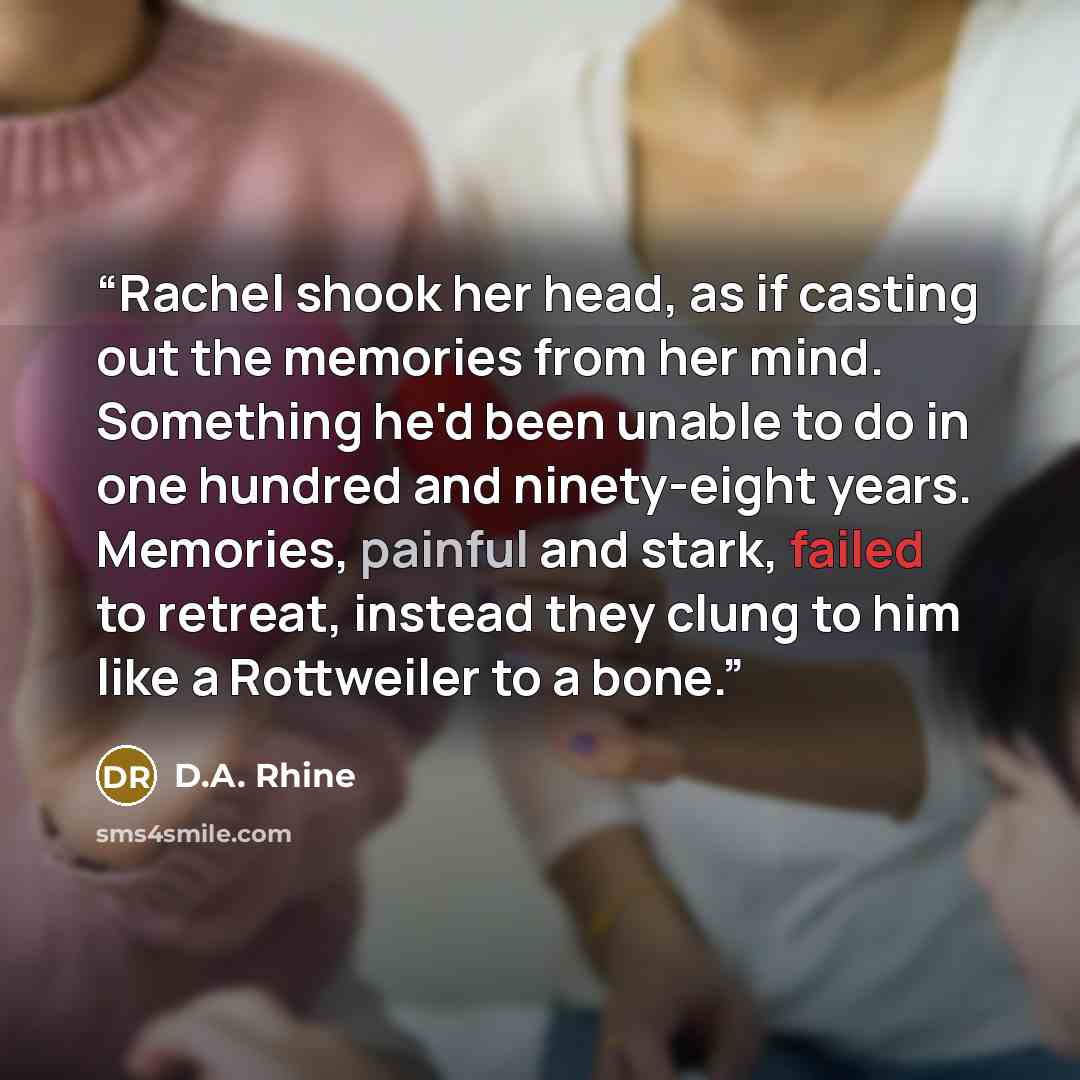“Rachel shook her head, as if casting out the memories from her mind. Something he'd been unable to do in one hundred and ninety-eight years. Memories, painful and stark, failed to retreat, instead they clung to him like a Rottweiler to a bone.” quote by D.A. Rhine
