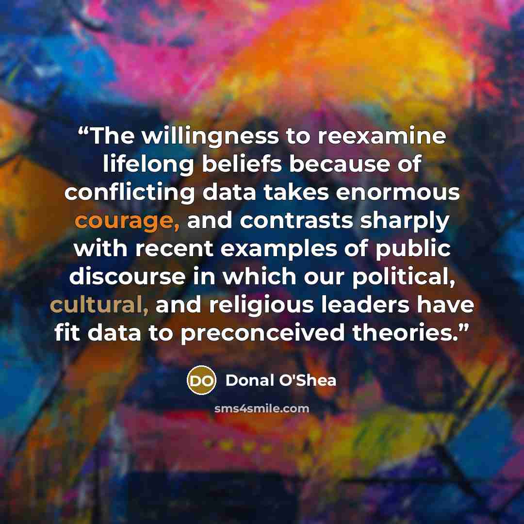 “The willingness to reexamine lifelong beliefs because of conflicting data takes enormous courage, and contrasts sharply with recent examples of public discourse in which our political, cultural, and religious leaders have fit data to preconceived theories.” quote by Donal O'Shea