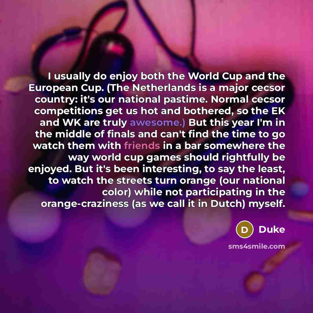 “I usually do enjoy both the World Cup and the European Cup. (The Netherlands is a major cecsor country: it's our national pastime. Normal cecsor competitions get us hot and bothered, so the EK and WK are truly awesome.) But this year I'm in the middle of finals and can't find the time to go watch…” quote by Duke