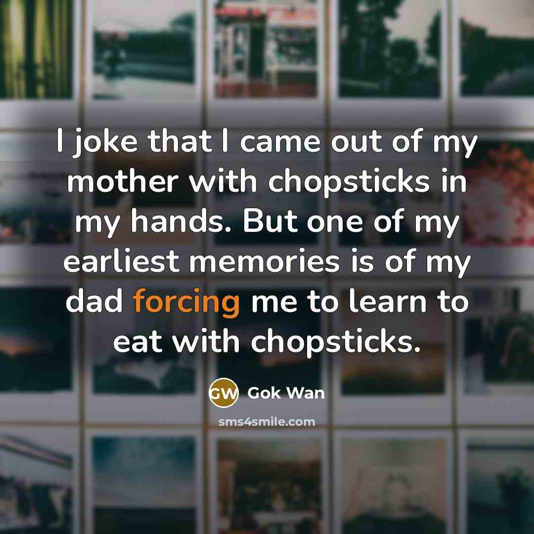“I joke that I came out of my mother with chopsticks in my hands. But one of my earliest memories is of my dad forcing me to learn to eat with chopsticks.” quote by Gok Wan