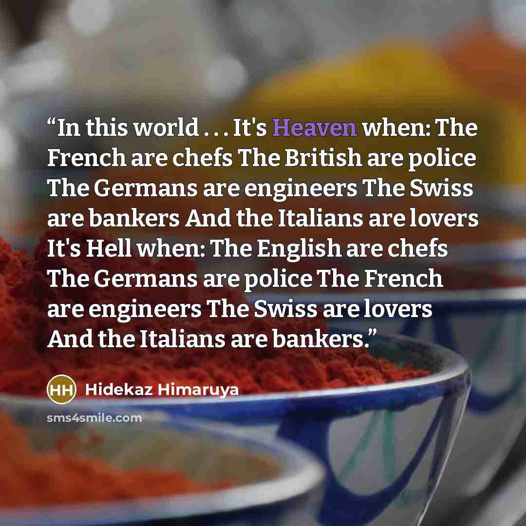 “In this world . . . It's Heaven when: The French are chefs The British are police The Germans are engineers The Swiss are bankers And the Italians are lovers It's Hell when: The English are chefs The Germans are police The French are engineers The Swiss are lovers And the Italians are bankers.” quote by Hidekaz Himaruya