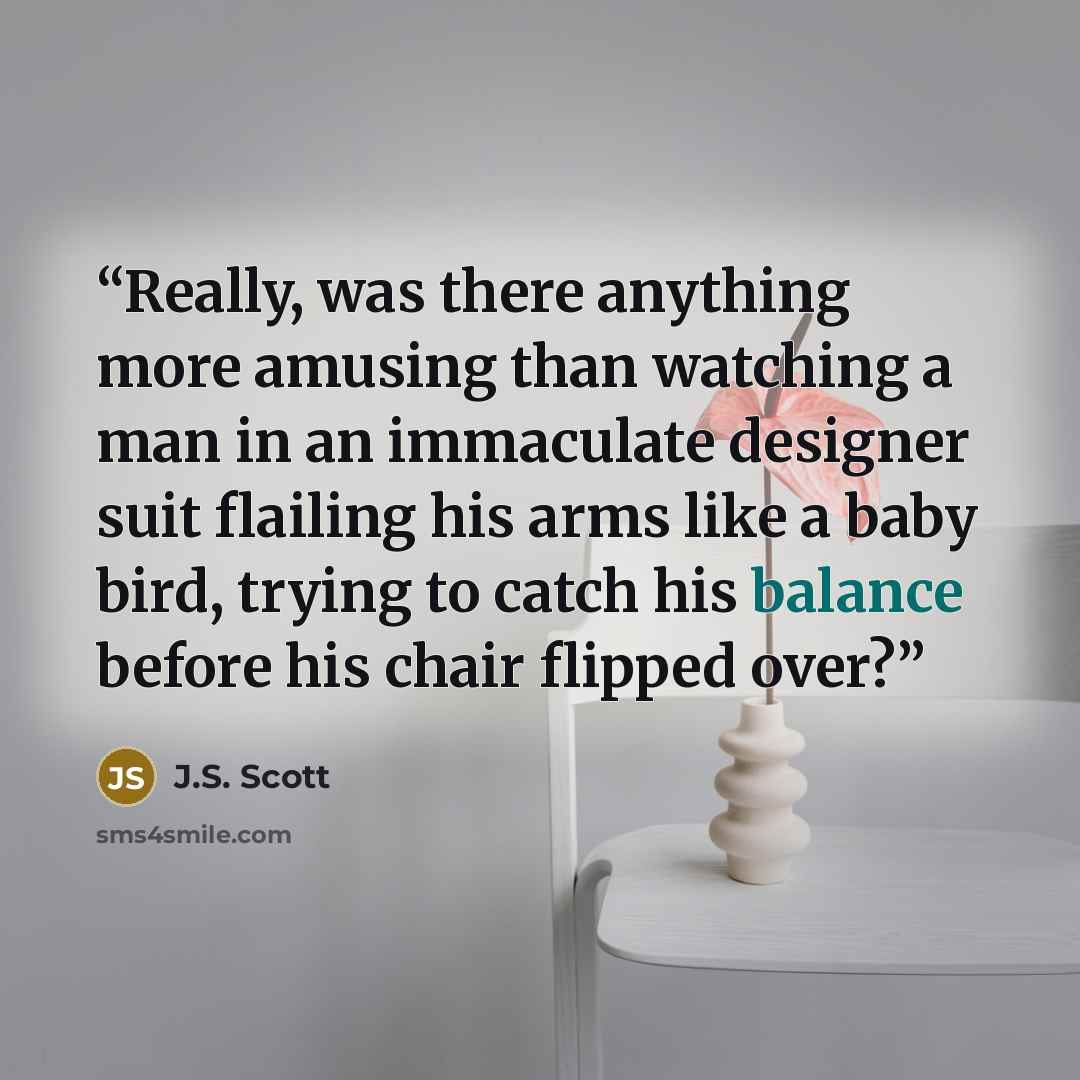 “Really, was there anything more amusing than watching a man in an immaculate designer suit flailing his arms like a baby bird, trying to catch his balance before his chair flipped over?” quote by J.S. Scott