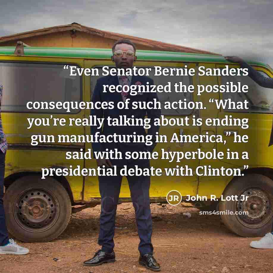 “Even Senator Bernie Sanders recognized the possible consequences of such action. “What you’re really talking about is ending gun manufacturing in America,” he said with some hyperbole in a presidential debate with Clinton.” quote by John R. Lott Jr