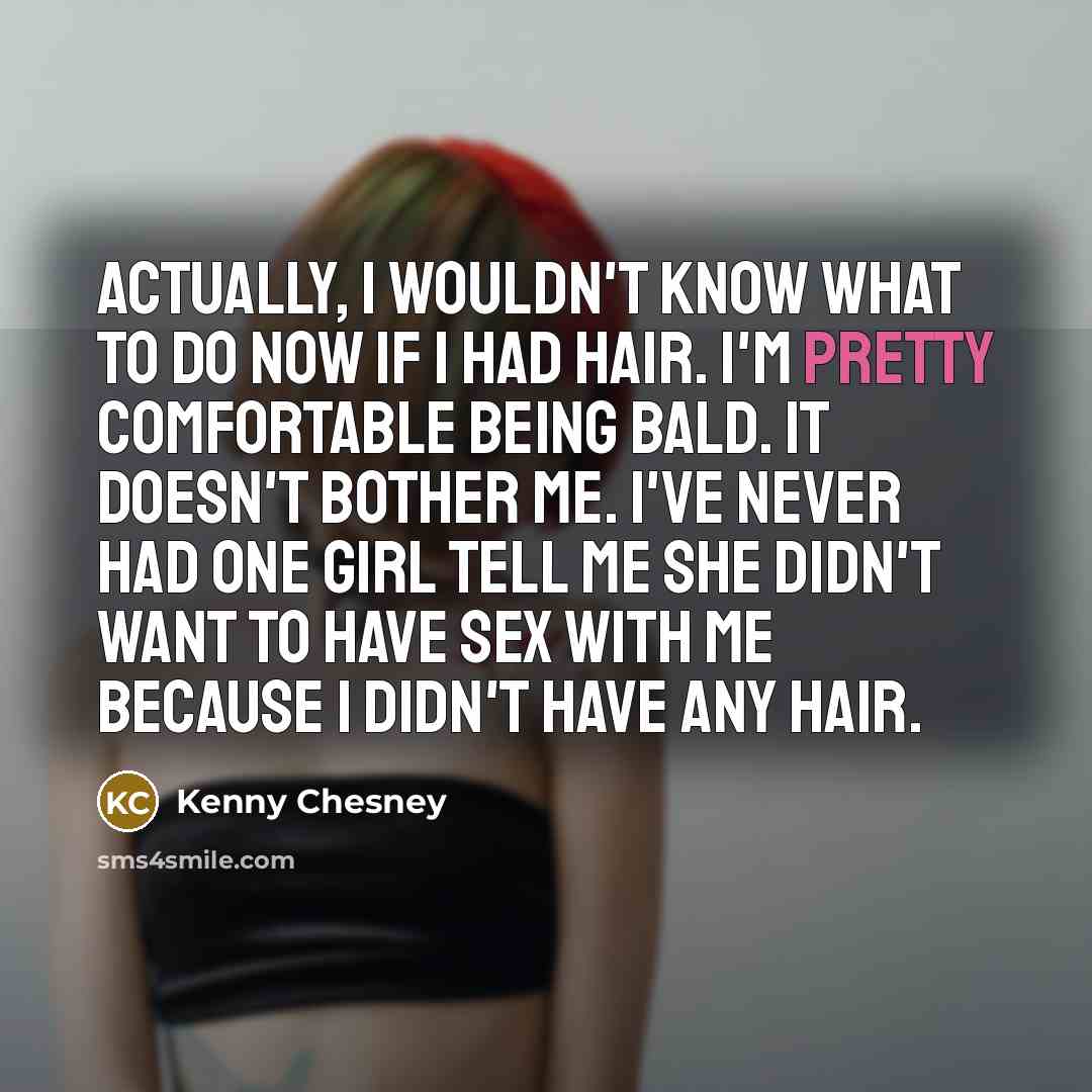 “Actually, I wouldn't know what to do now if I had hair. I'm pretty comfortable being bald. It doesn't bother me. I've never had one girl tell me she didn't want to have sex with me because I didn't have any hair.” quote by Kenny Chesney