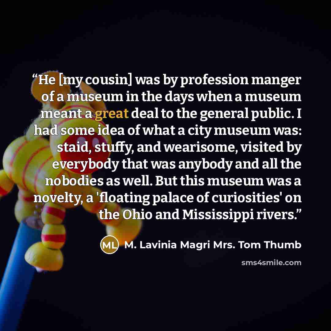 “He [my cousin] was by profession manger of a museum in the days when a museum meant a great deal to the general public. I had some idea of what a city museum was: staid, stuffy, and wearisome, visited by everybody that was anybody and all the nobodies as well. But this museum was a novelty, a…” quote by M. Lavinia Magri Mrs. Tom Thumb
